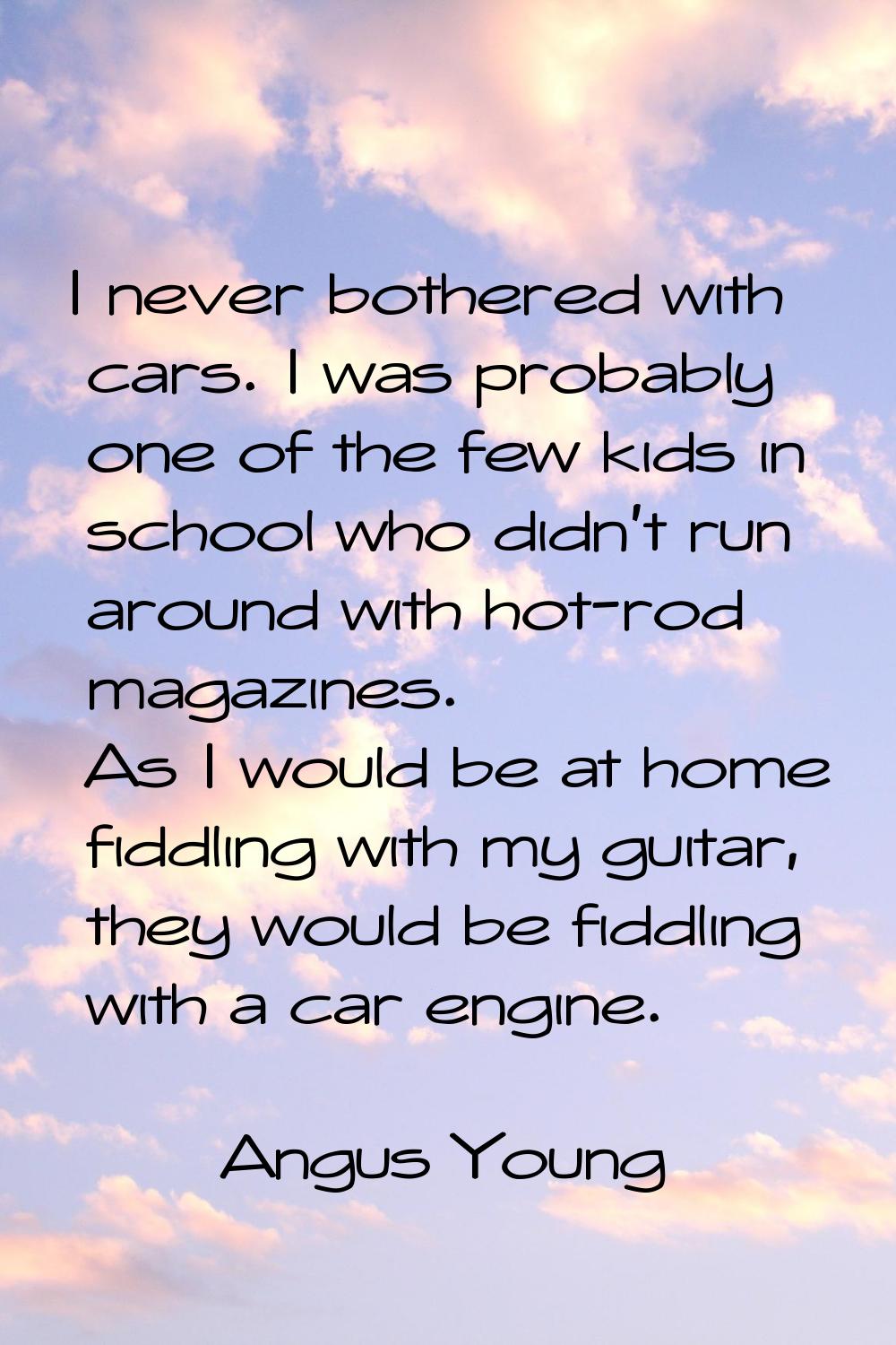 I never bothered with cars. I was probably one of the few kids in school who didn't run around with