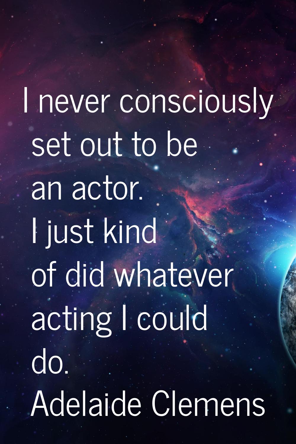 I never consciously set out to be an actor. I just kind of did whatever acting I could do.