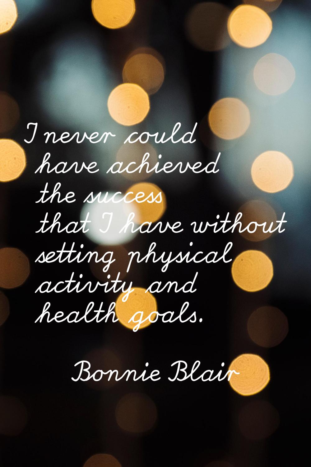 I never could have achieved the success that I have without setting physical activity and health go