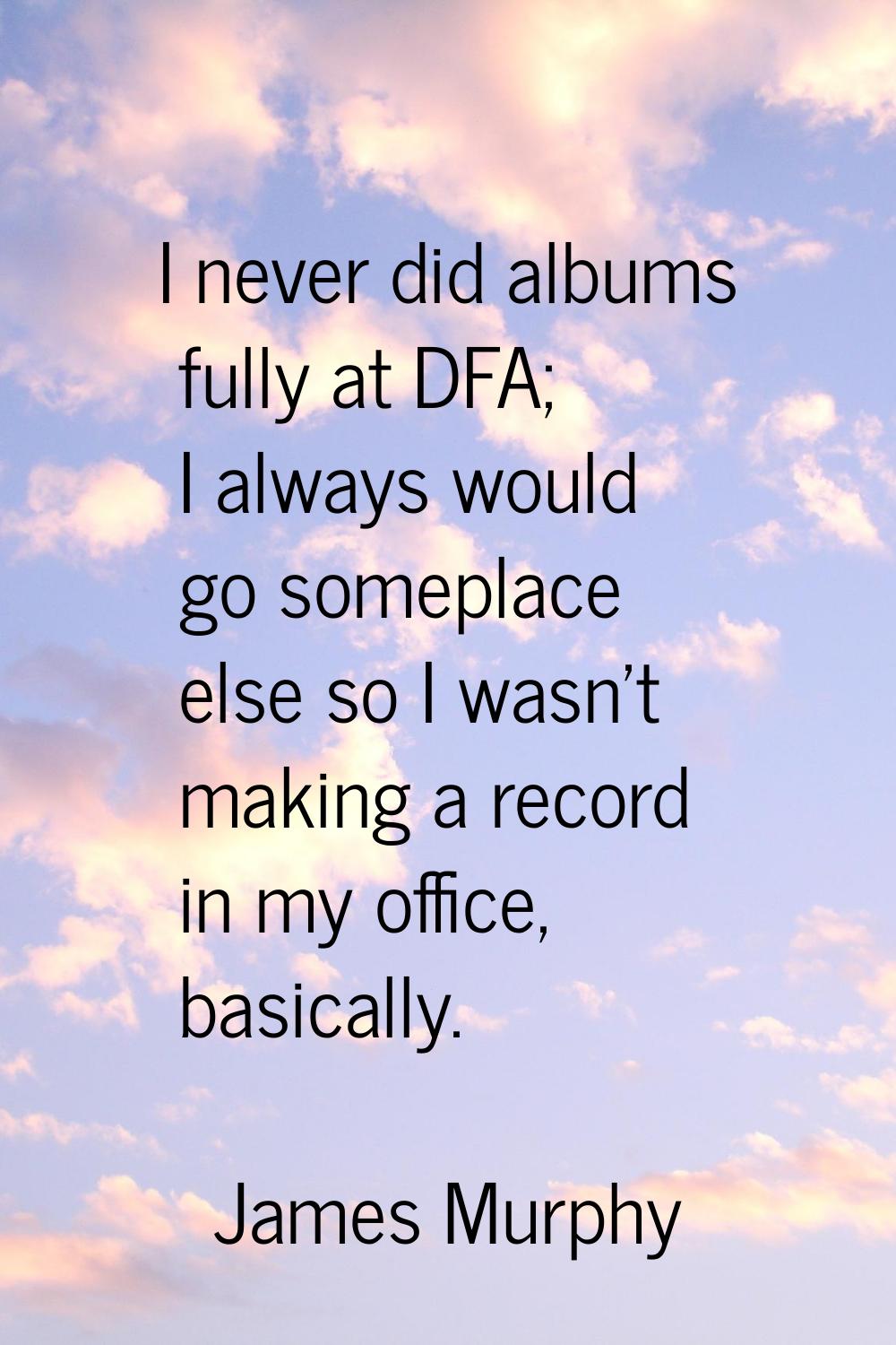 I never did albums fully at DFA; I always would go someplace else so I wasn't making a record in my
