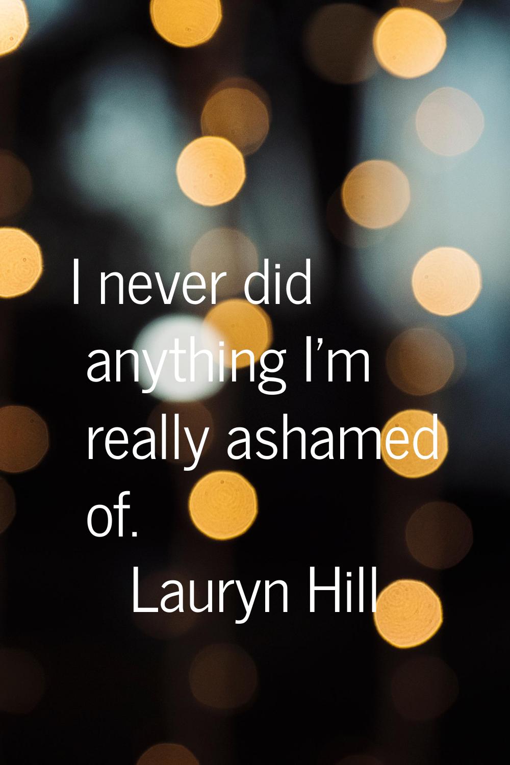 I never did anything I'm really ashamed of.