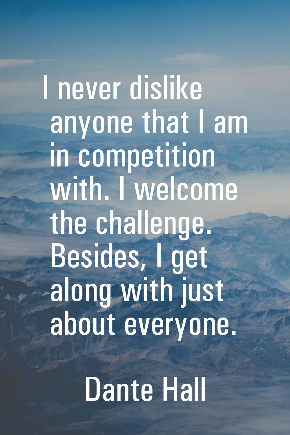 I never dislike anyone that I am in competition with. I welcome the challenge. Besides, I get along