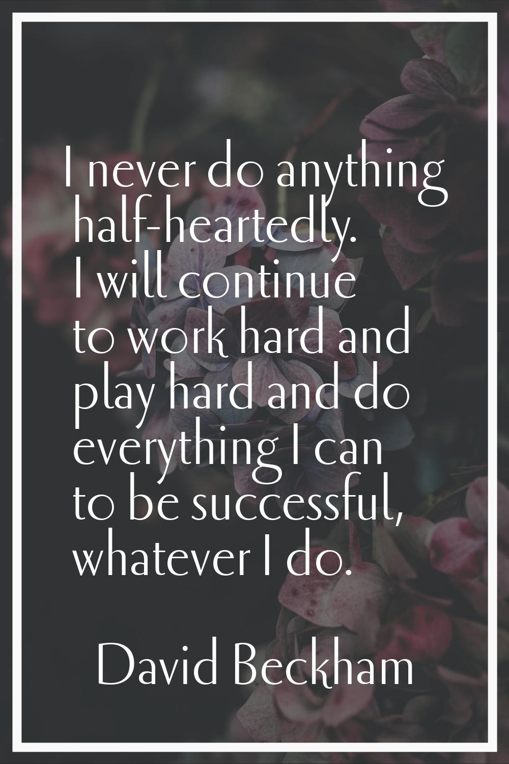 I never do anything half-heartedly. I will continue to work hard and play hard and do everything I 