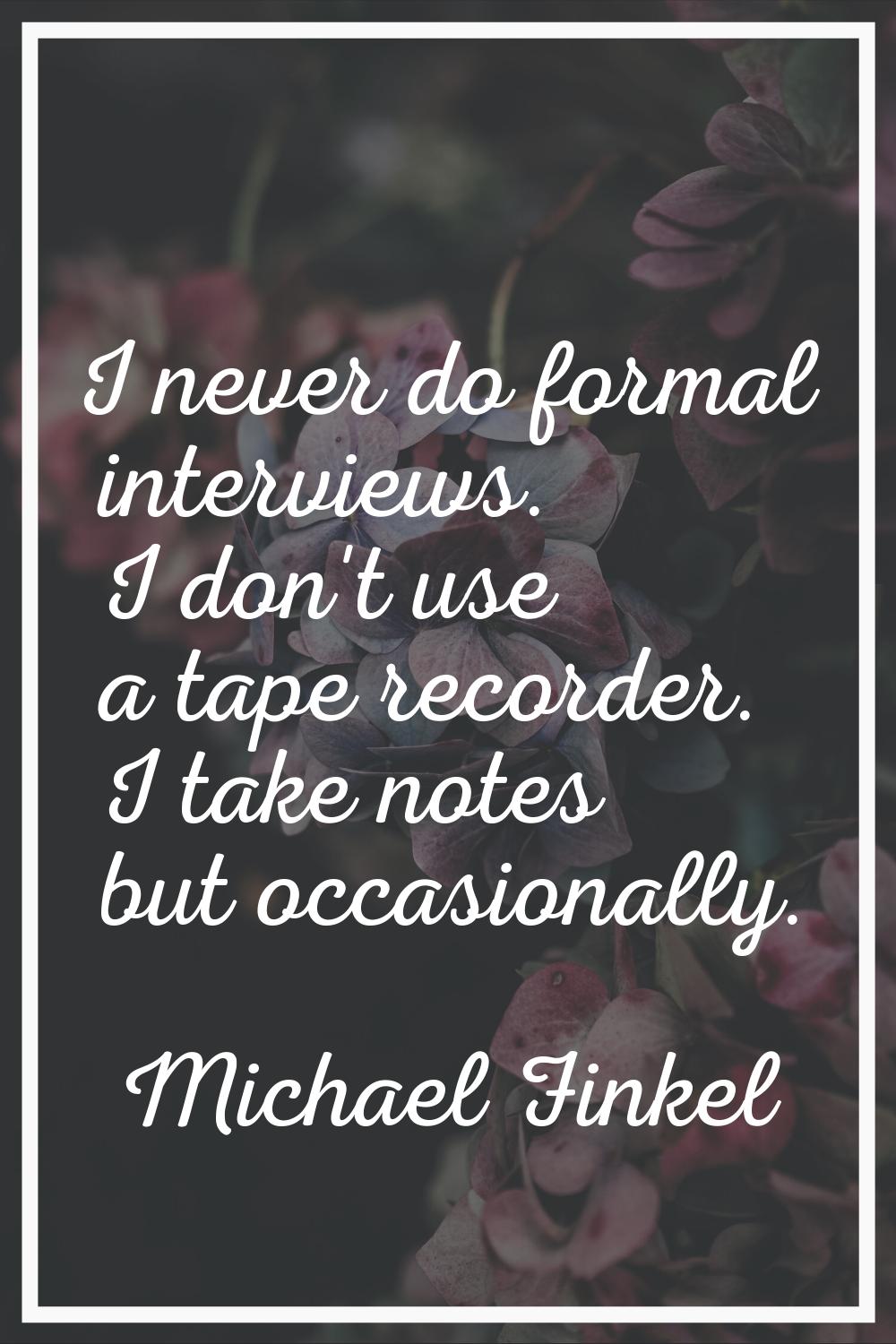 I never do formal interviews. I don't use a tape recorder. I take notes but occasionally.