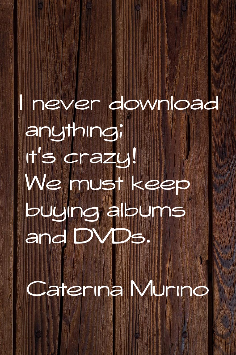 I never download anything; it's crazy! We must keep buying albums and DVDs.