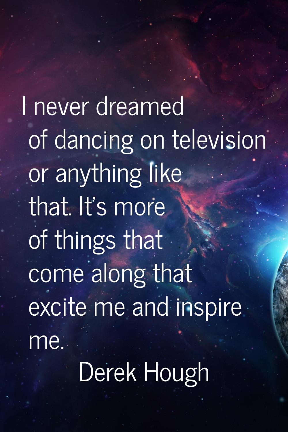 I never dreamed of dancing on television or anything like that. It's more of things that come along