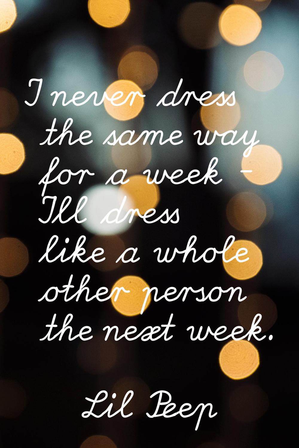 I never dress the same way for a week - I'll dress like a whole other person the next week.