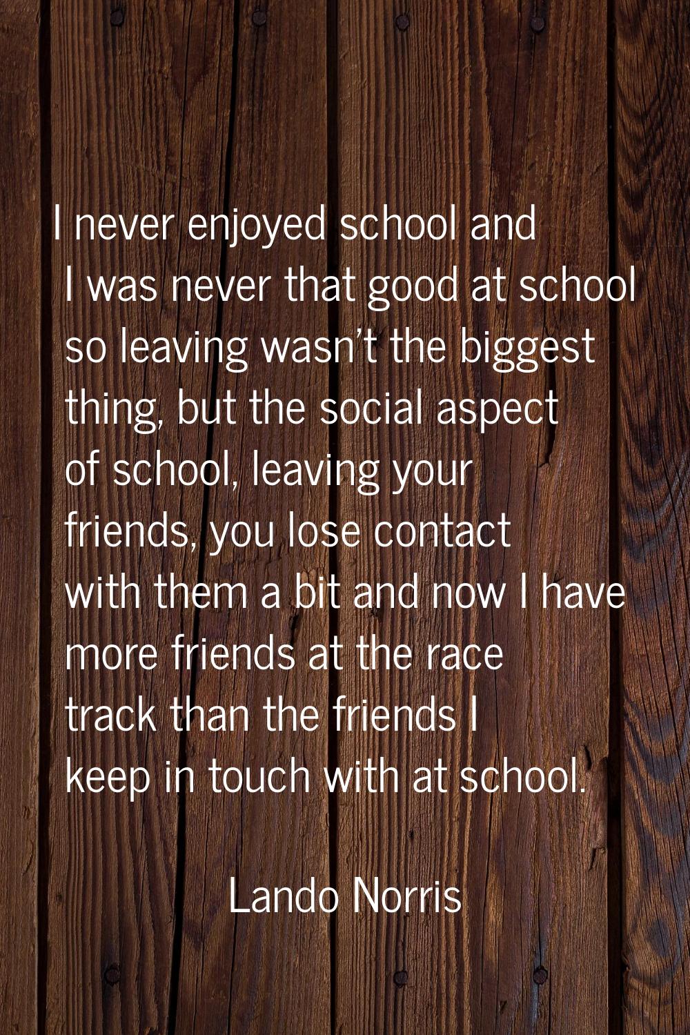 I never enjoyed school and I was never that good at school so leaving wasn't the biggest thing, but