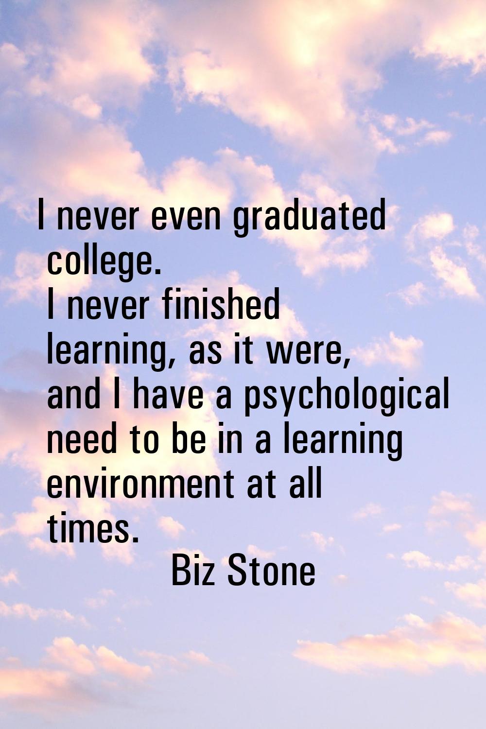 I never even graduated college. I never finished learning, as it were, and I have a psychological n