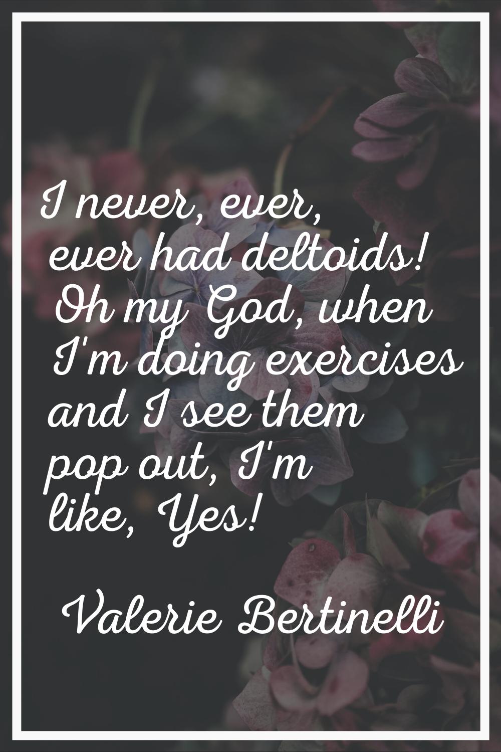 I never, ever, ever had deltoids! Oh my God, when I'm doing exercises and I see them pop out, I'm l