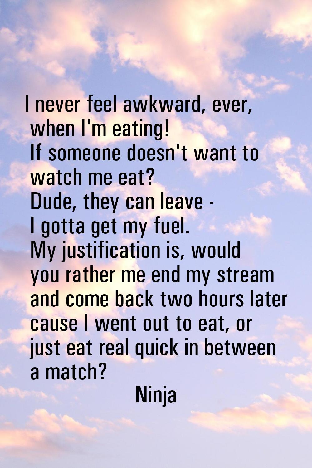 I never feel awkward, ever, when I'm eating! If someone doesn't want to watch me eat? Dude, they ca