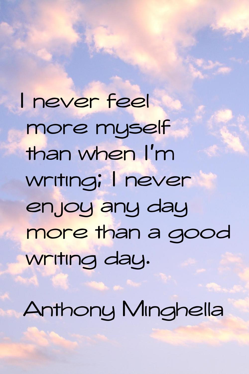 I never feel more myself than when I'm writing; I never enjoy any day more than a good writing day.