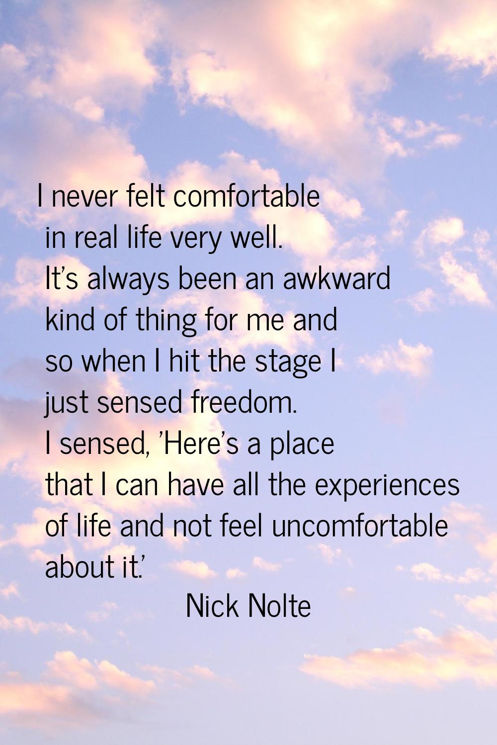 I never felt comfortable in real life very well. It's always been an awkward kind of thing for me a