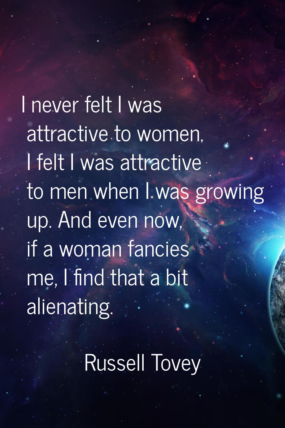 I never felt I was attractive to women. I felt I was attractive to men when I was growing up. And e