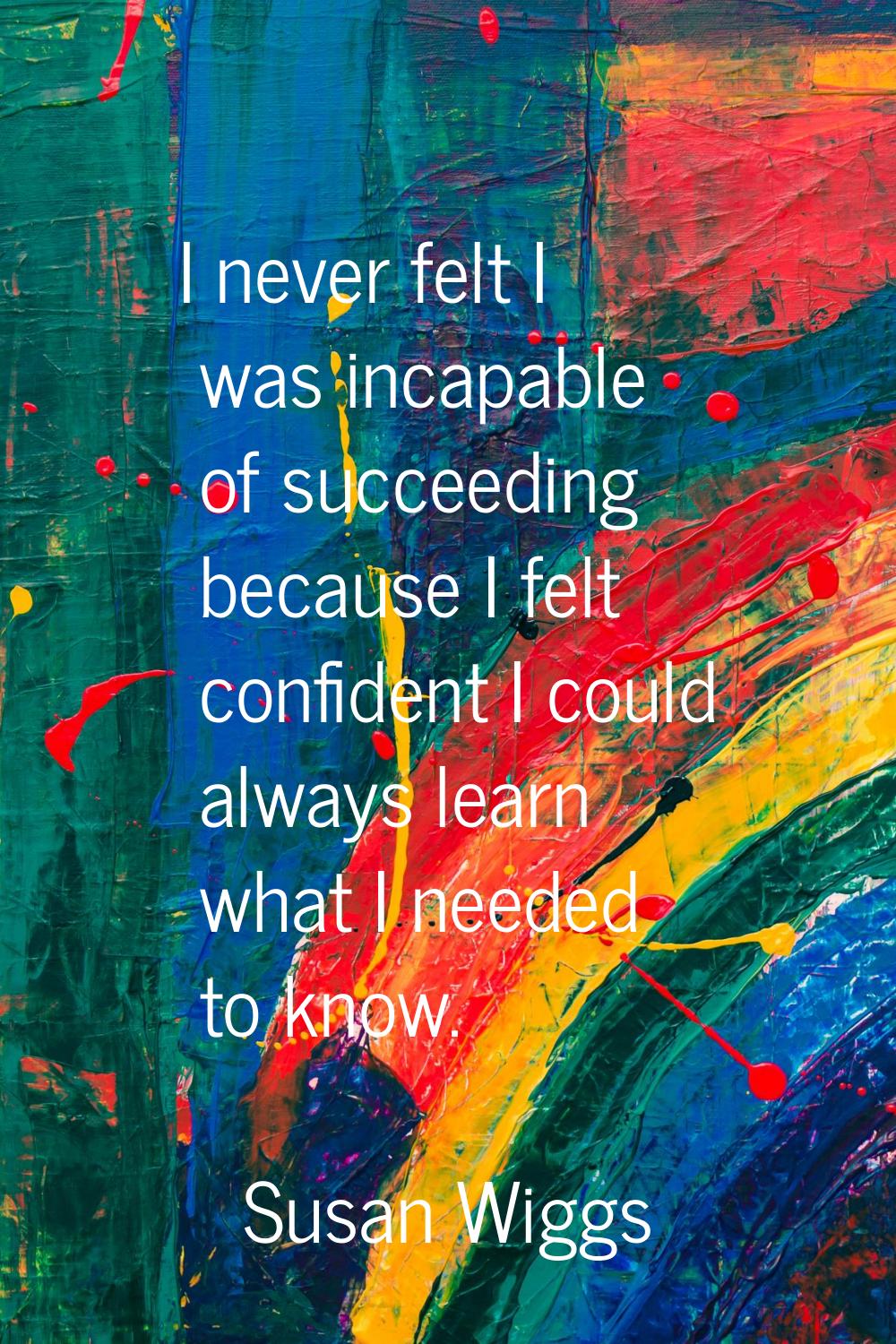 I never felt I was incapable of succeeding because I felt confident I could always learn what I nee