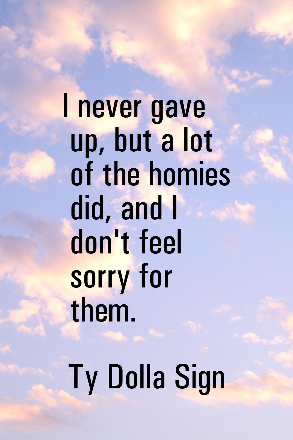 I never gave up, but a lot of the homies did, and I don't feel sorry for them.
