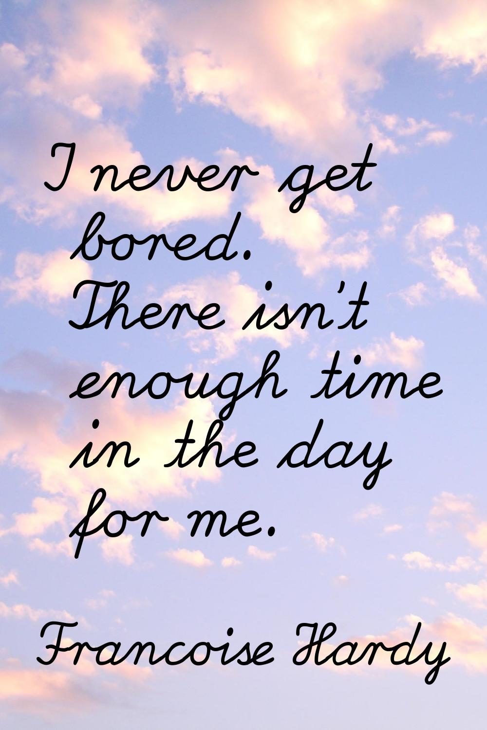 I never get bored. There isn't enough time in the day for me.