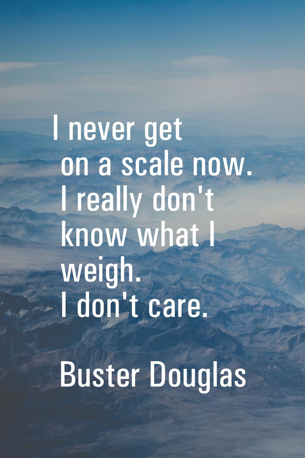 I never get on a scale now. I really don't know what I weigh. I don't care.