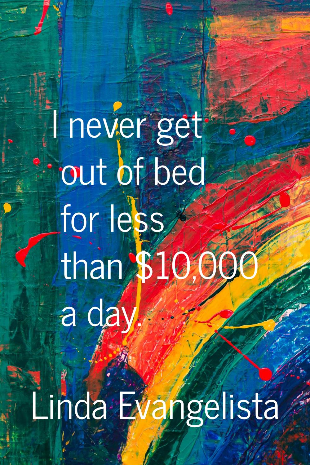 I never get out of bed for less than $10,000 a day.