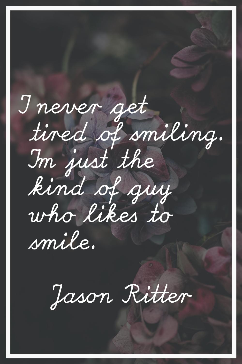 I never get tired of smiling. I'm just the kind of guy who likes to smile.