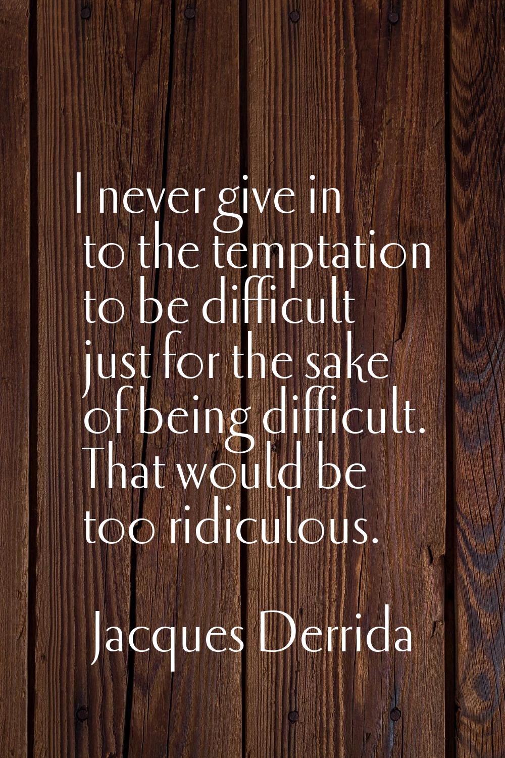 I never give in to the temptation to be difficult just for the sake of being difficult. That would 