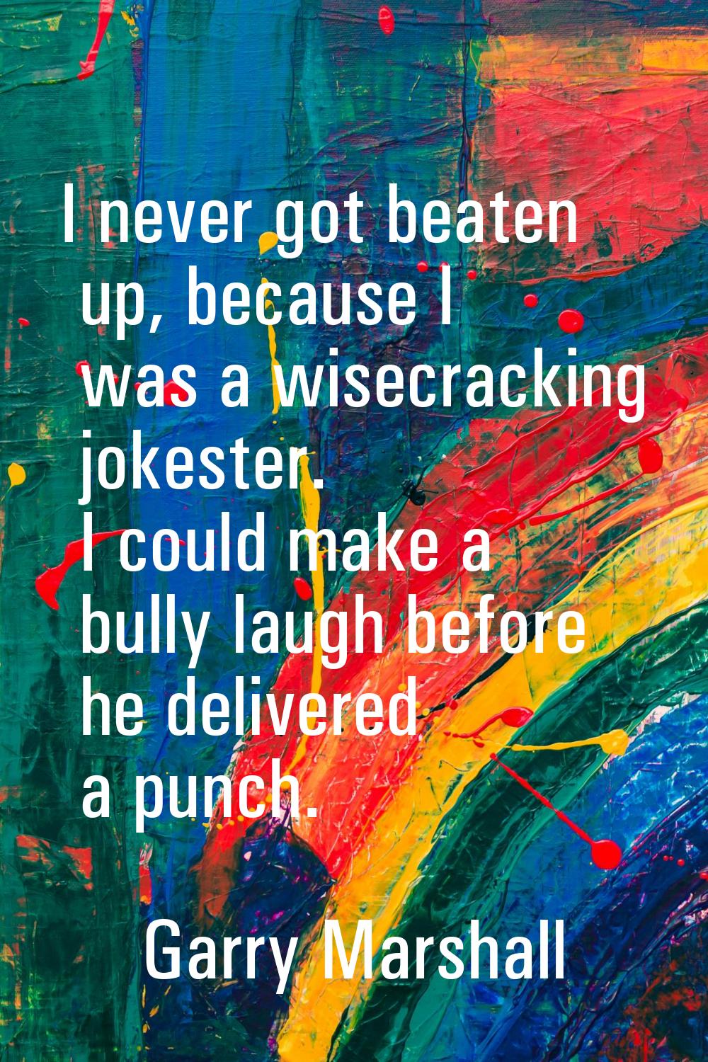 I never got beaten up, because I was a wisecracking jokester. I could make a bully laugh before he 