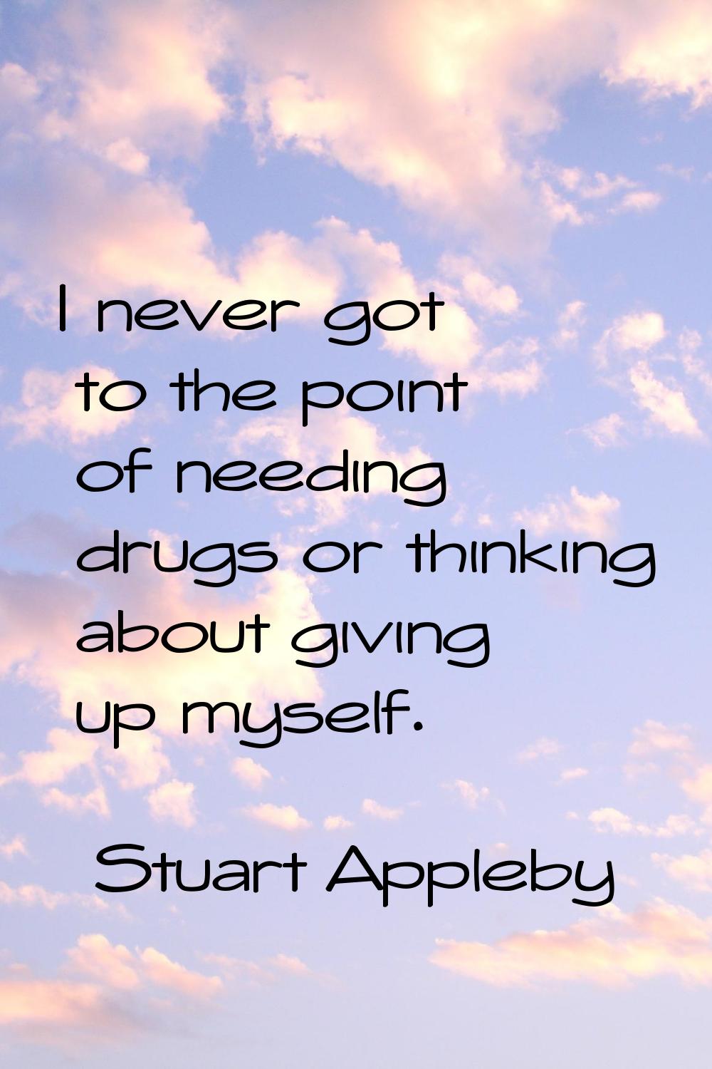 I never got to the point of needing drugs or thinking about giving up myself.