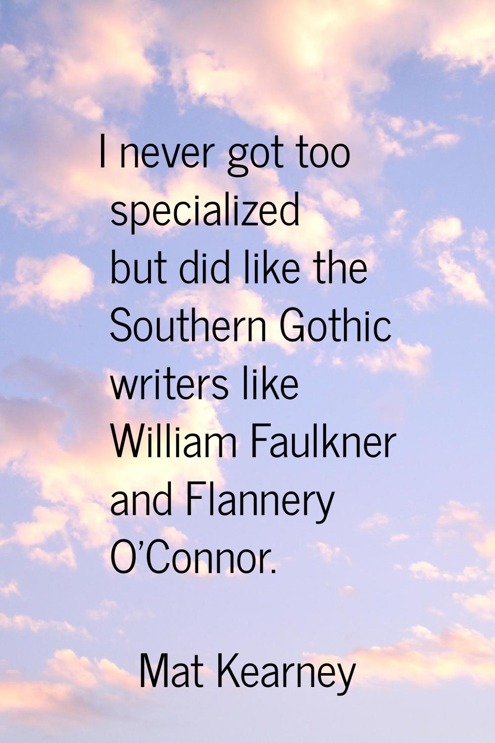 I never got too specialized but did like the Southern Gothic writers like William Faulkner and Flan