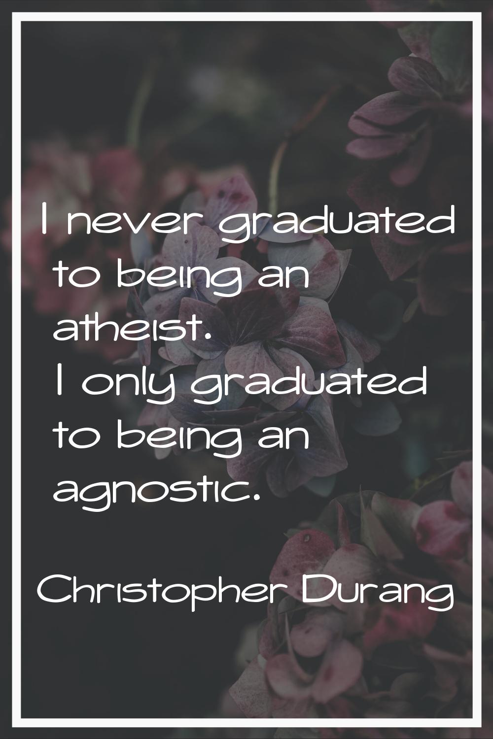 I never graduated to being an atheist. I only graduated to being an agnostic.