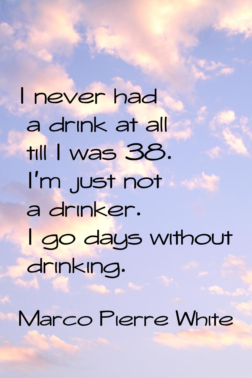 I never had a drink at all till I was 38. I'm just not a drinker. I go days without drinking.
