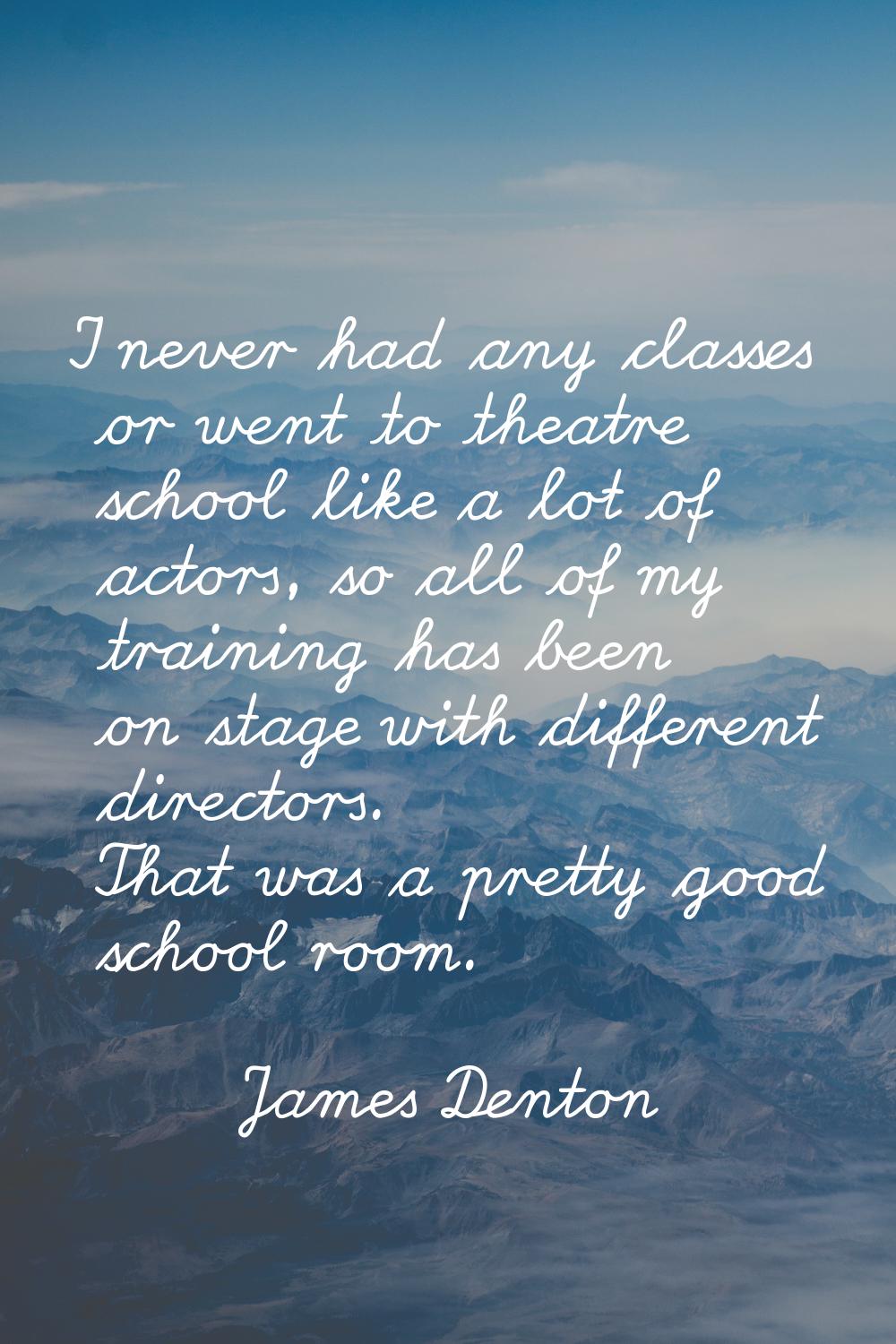 I never had any classes or went to theatre school like a lot of actors, so all of my training has b
