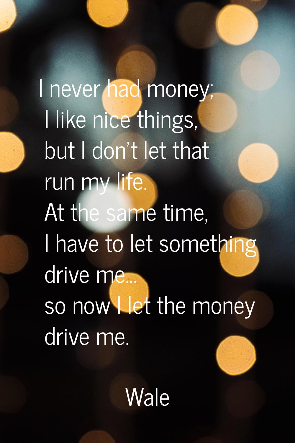 I never had money; I like nice things, but I don't let that run my life. At the same time, I have t