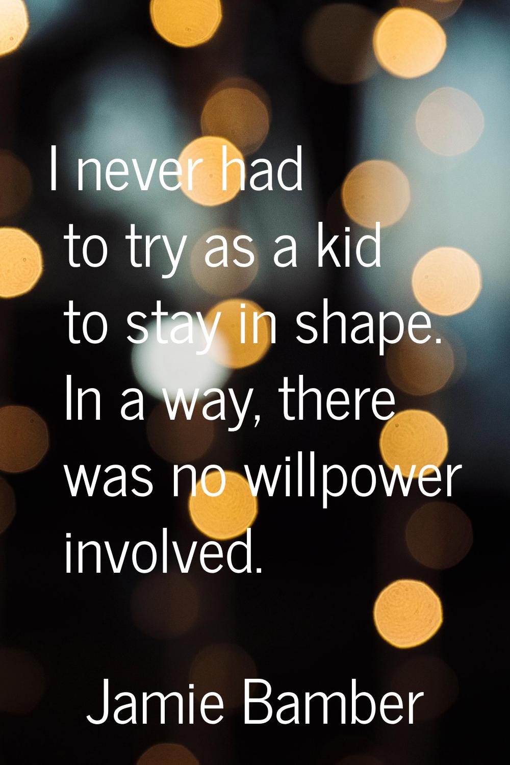 I never had to try as a kid to stay in shape. In a way, there was no willpower involved.
