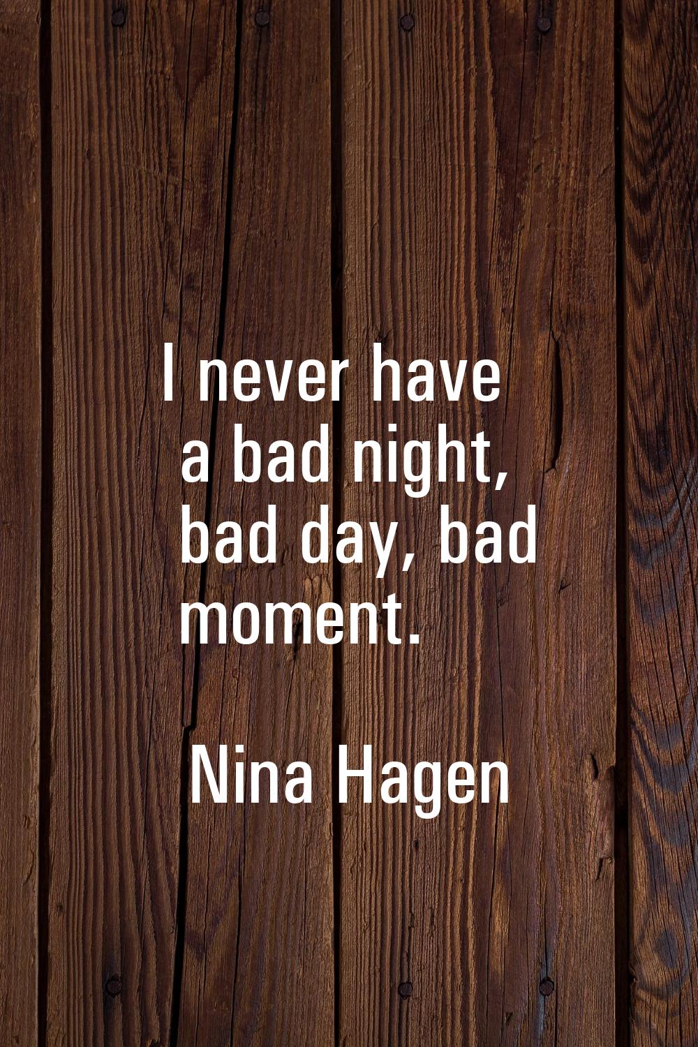 I never have a bad night, bad day, bad moment.