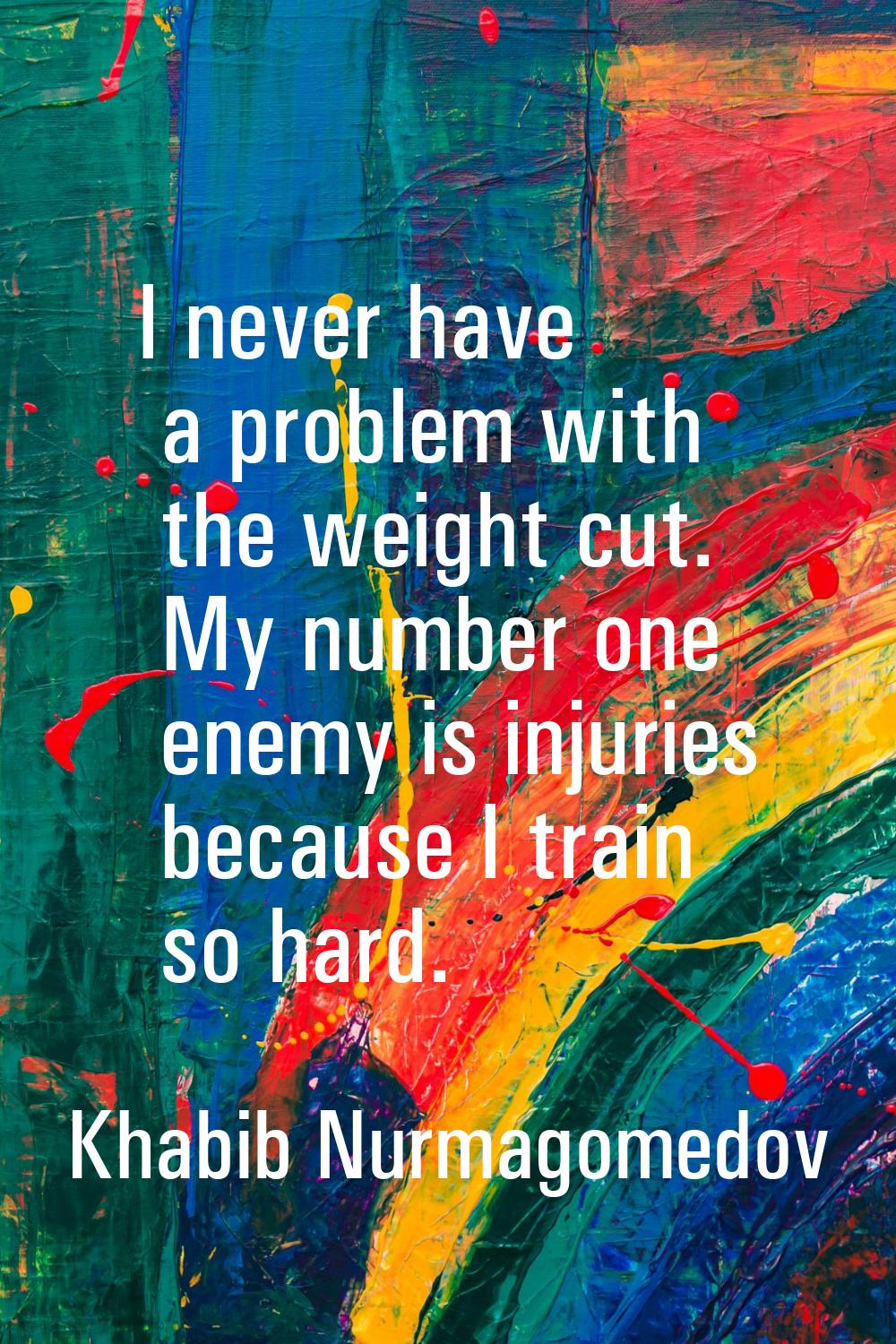 I never have a problem with the weight cut. My number one enemy is injuries because I train so hard