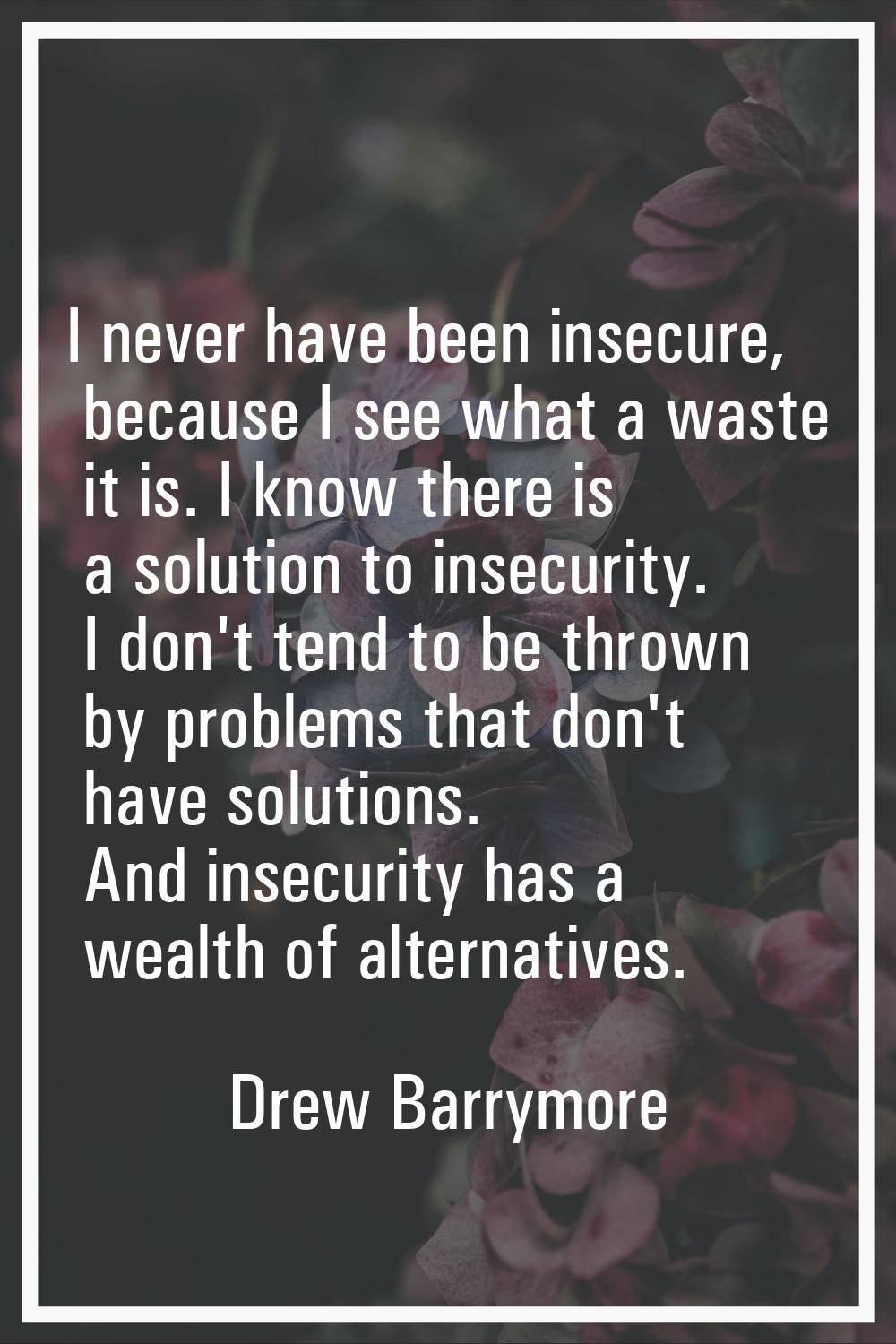 I never have been insecure, because I see what a waste it is. I know there is a solution to insecur