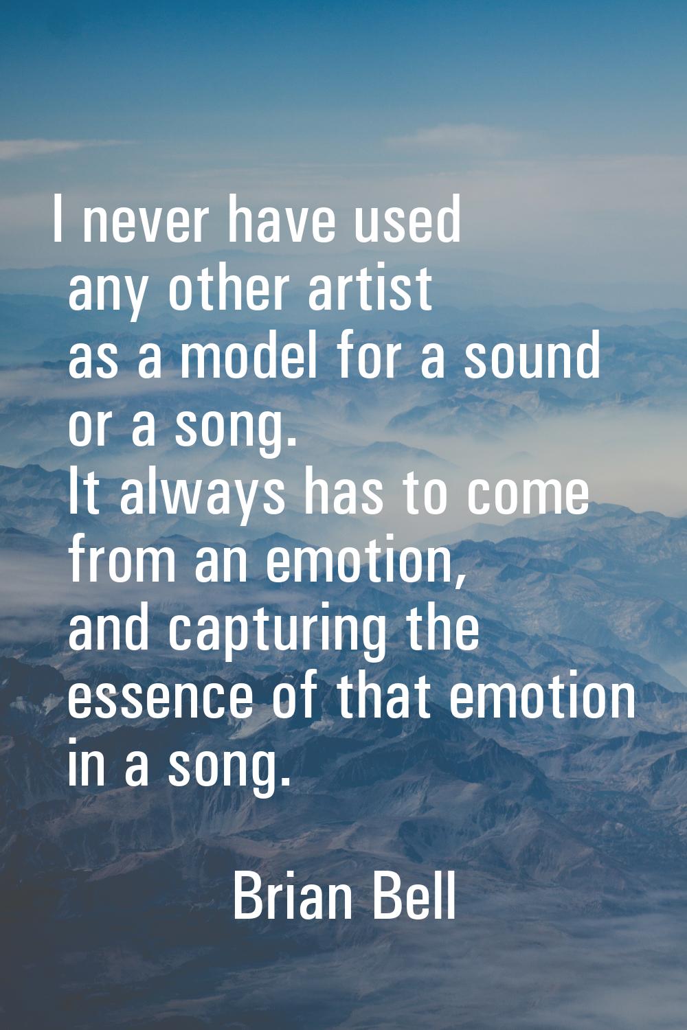 I never have used any other artist as a model for a sound or a song. It always has to come from an 