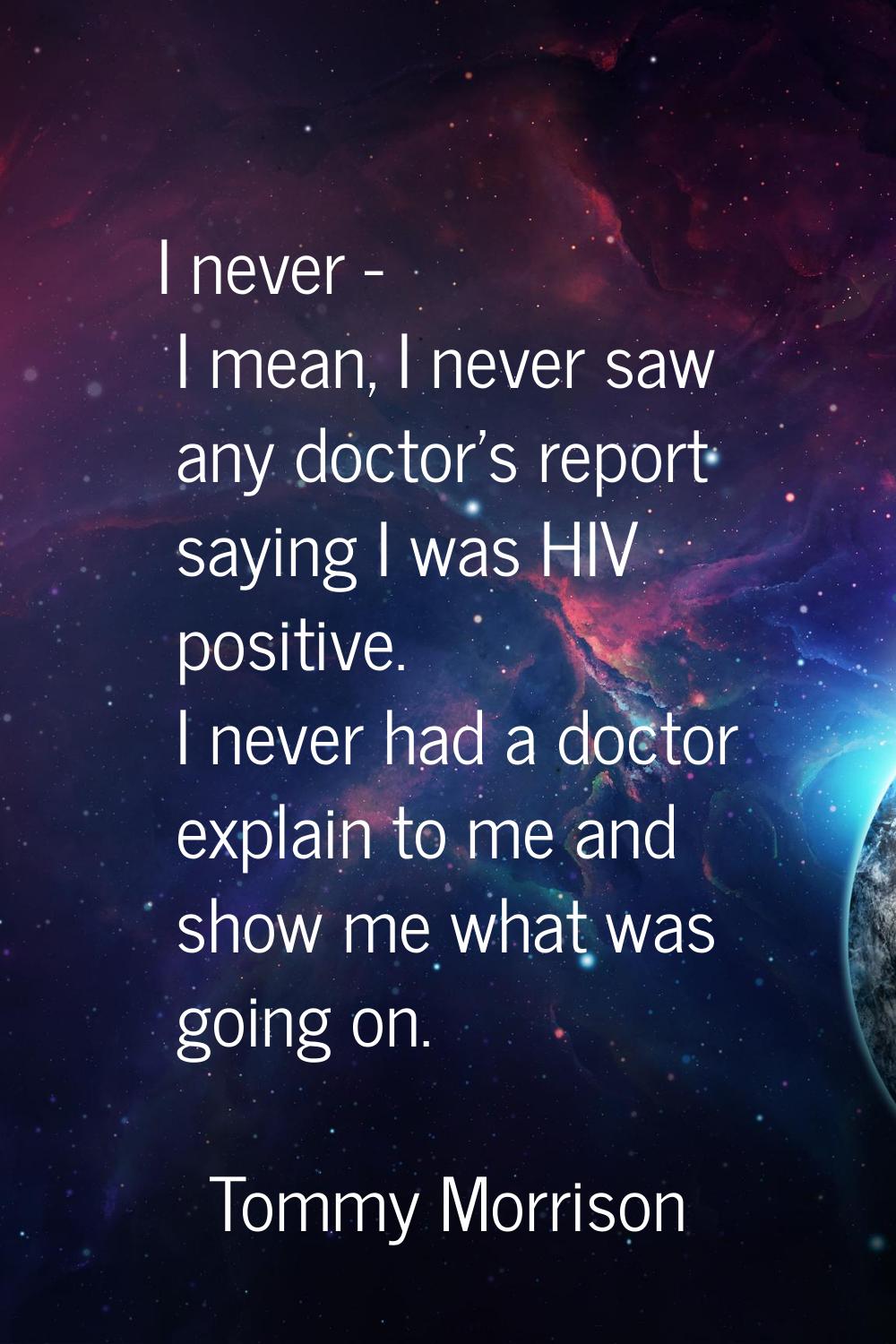 I never - I mean, I never saw any doctor's report saying I was HIV positive. I never had a doctor e