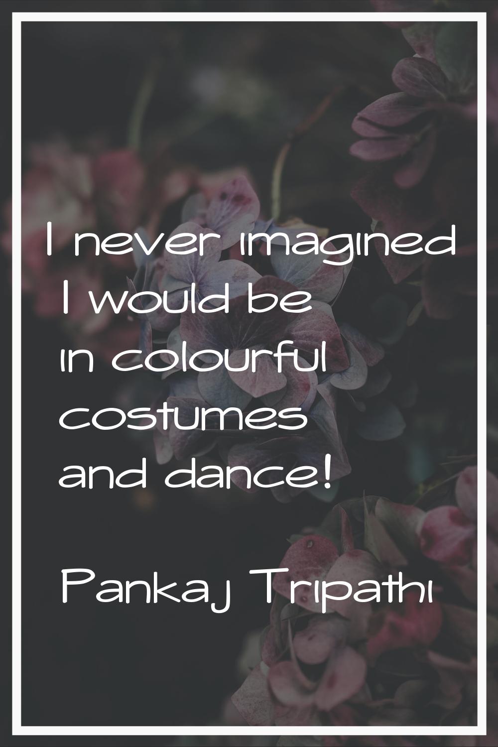 I never imagined I would be in colourful costumes and dance!