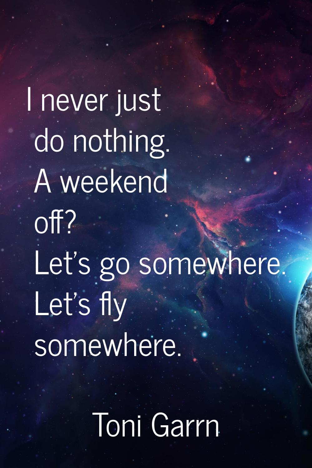 I never just do nothing. A weekend off? Let's go somewhere. Let's fly somewhere.