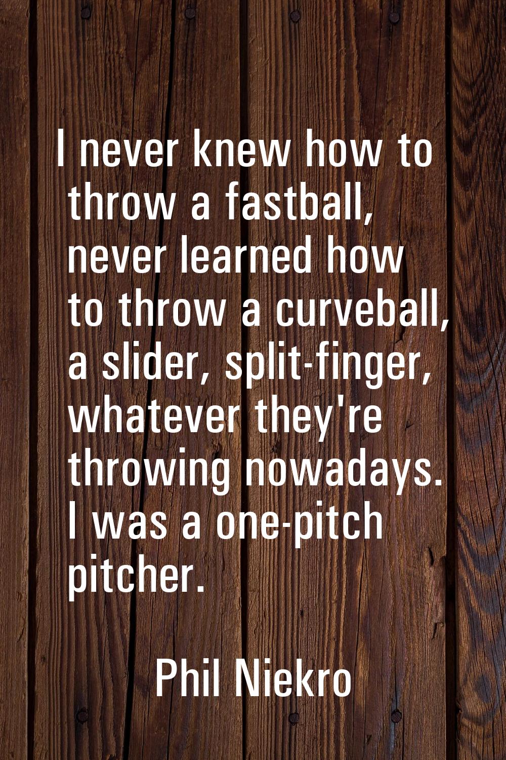 I never knew how to throw a fastball, never learned how to throw a curveball, a slider, split-finge