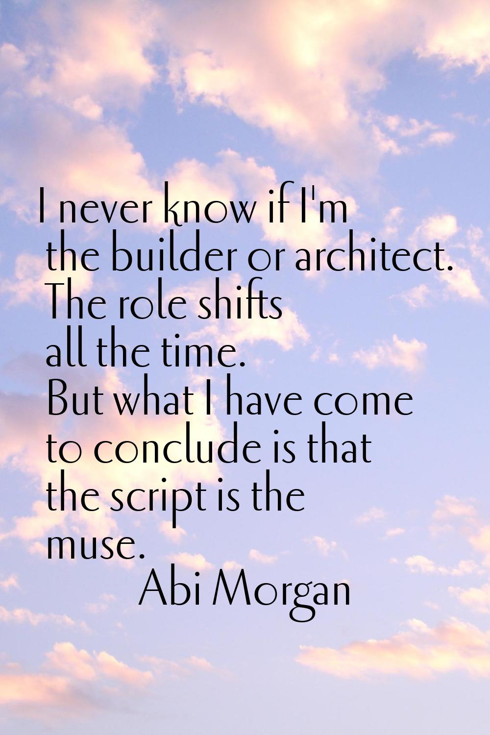 I never know if I'm the builder or architect. The role shifts all the time. But what I have come to