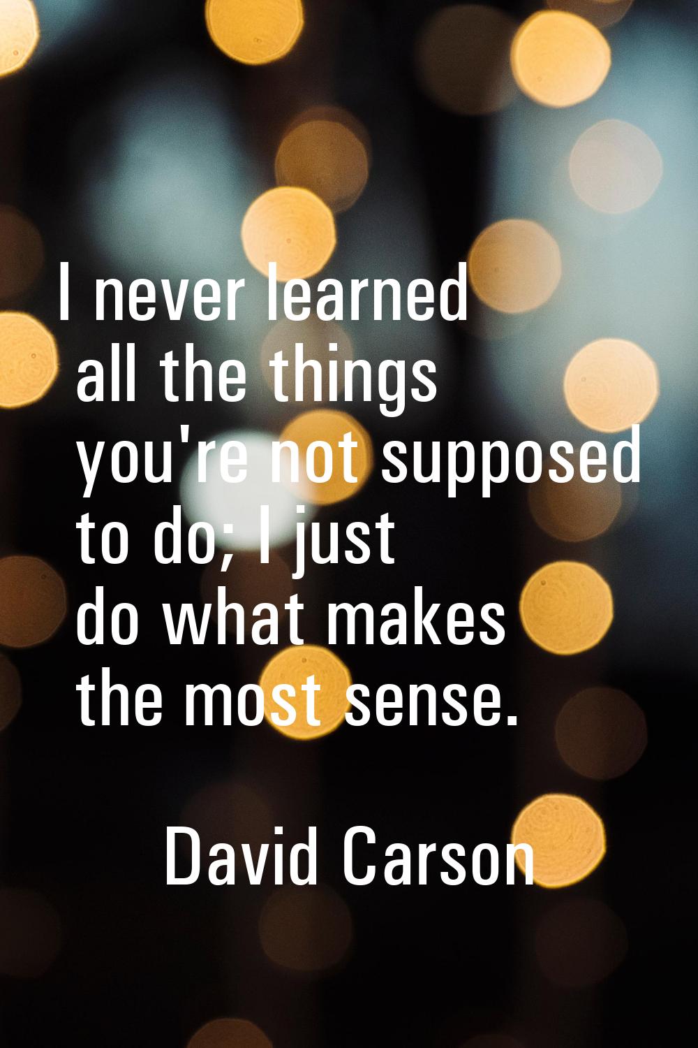 I never learned all the things you're not supposed to do; I just do what makes the most sense.