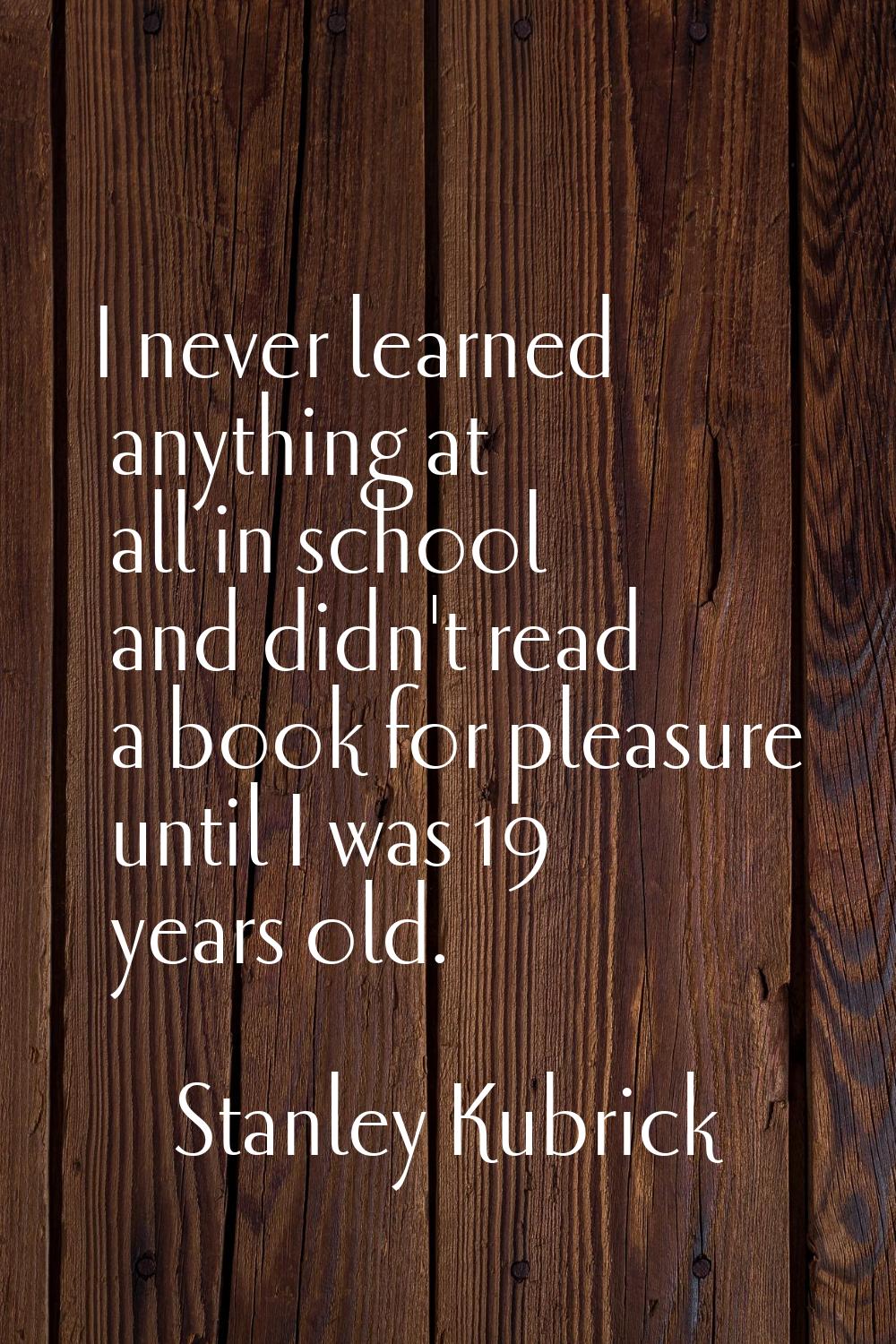 I never learned anything at all in school and didn't read a book for pleasure until I was 19 years 