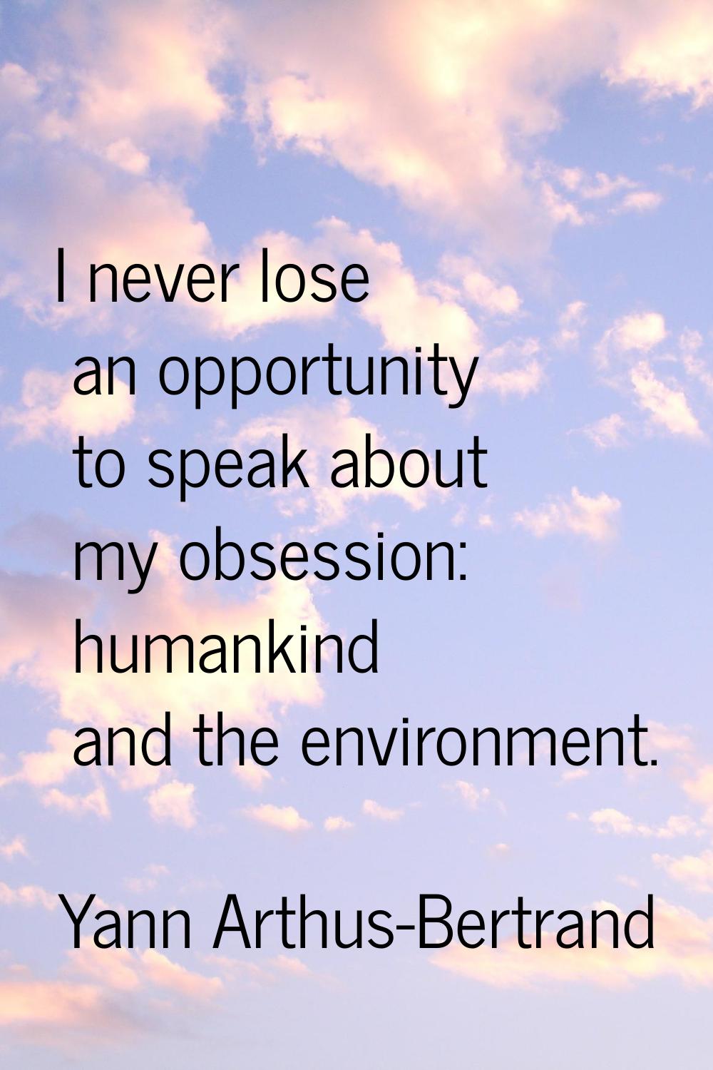 I never lose an opportunity to speak about my obsession: humankind and the environment.