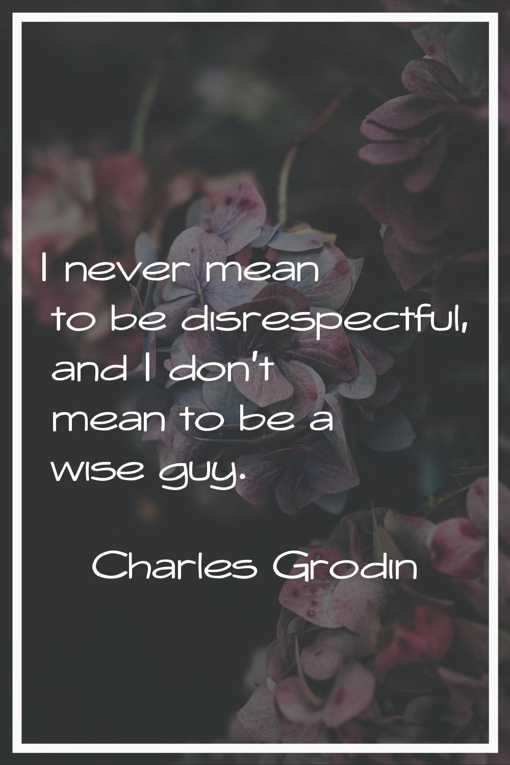 I never mean to be disrespectful, and I don't mean to be a wise guy.