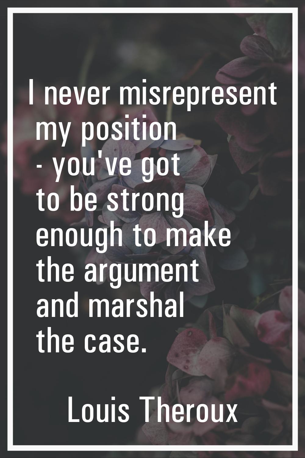 I never misrepresent my position - you've got to be strong enough to make the argument and marshal 