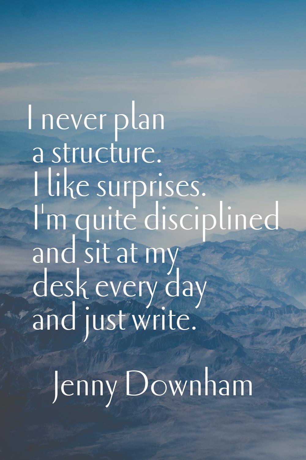 I never plan a structure. I like surprises. I'm quite disciplined and sit at my desk every day and 