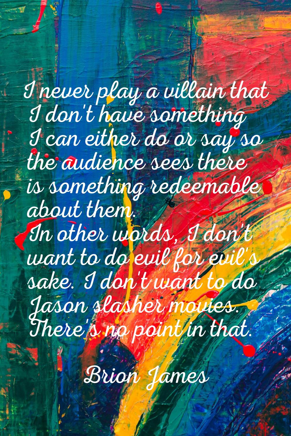 I never play a villain that I don't have something I can either do or say so the audience sees ther