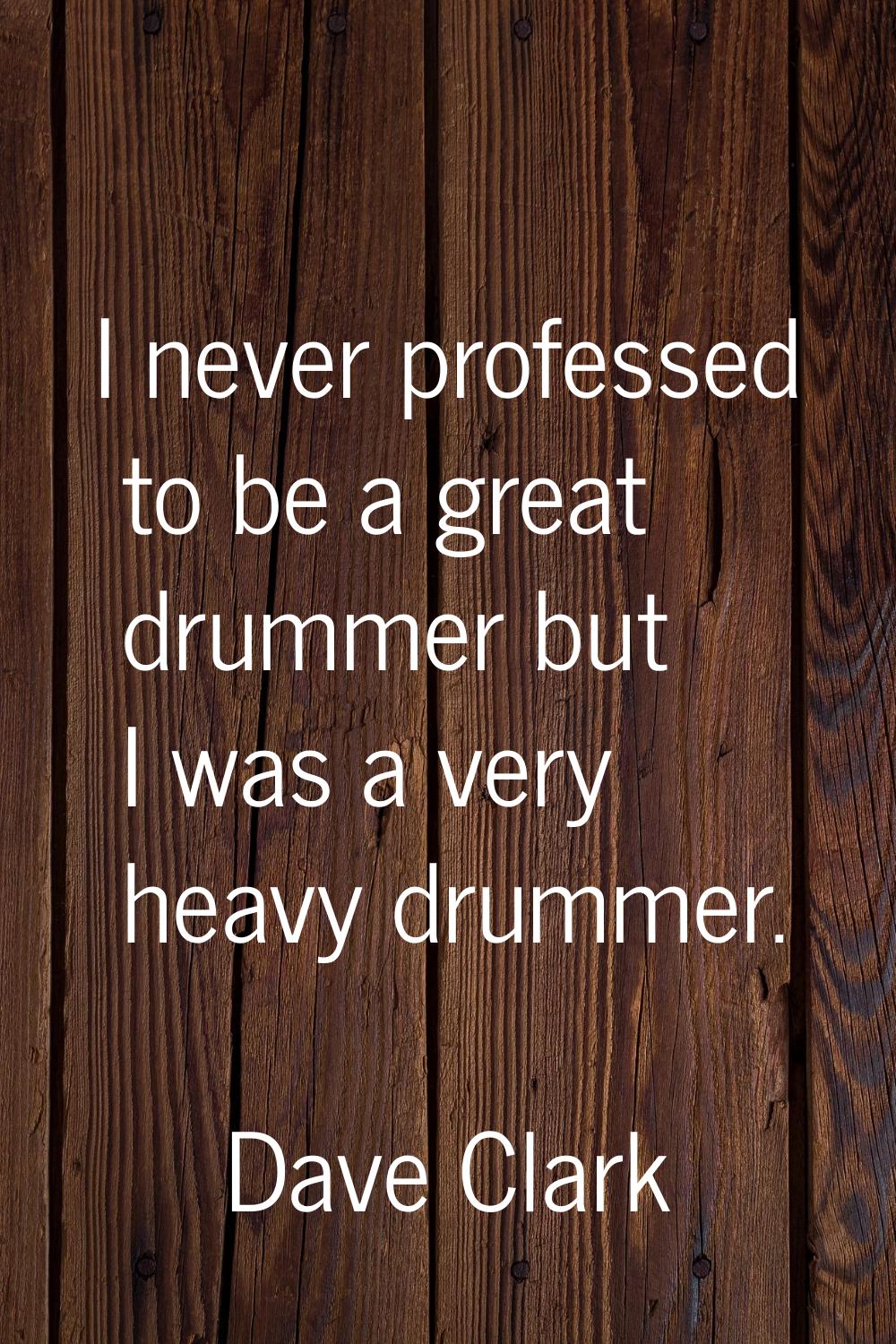 I never professed to be a great drummer but I was a very heavy drummer.